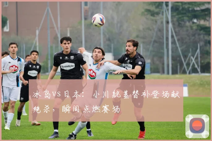 冰岛vs日本：小川航基替补登场献绝杀，瞬间点燃赛场